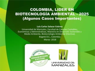 COLOMBIA, LIDER EN
BIOTECNOLOGÍA AMBIENTAL - 2025
(Algunos Casos Importantes)
Luis Carlos Salazar Estévez
Universidad de Manizales, Facultad de Ciencias Contables,
Económicas y Administrativas, Maestría en Desarrollo Sostenible y
Medio Ambiente, Biotecnología Ambiental (Electiva).
Bogotá D.C., Colombia
Marzo -2018
 