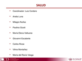 SALUD
• Coordinador: Luis Cordero
• Ariela Luna
• Milagro Nuñez
• Paulina Giusti
• María Elena Vattuone
• Giovanni Escalante
• Carlos Ricse
• Vilma Montañez
• María del Rocío Vesga
 