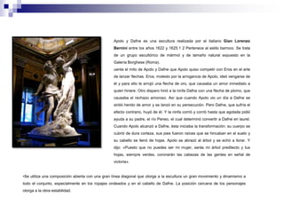 Apolo y Dafne es una escultura realizada por el italiano Gian Lorenzo 
Bernini entre los años 1622 y 1625.1 2 Pertenece al estilo barroco. Se trata 
de un grupo escultórico de mármol y de tamaño natural expuesto en la 
Galería Borghese (Roma). 
uenta el mito de Apolo y Dafne que Apolo quiso competir con Eros en el arte 
de lanzar flechas. Eros, molesto por la arrogancia de Apolo, ideó vengarse de 
él y para ello le arrojó una flecha de oro, que causaba un amor inmediato a 
quien hiriere. Otro disparo hirió a la ninfa Dafne con una flecha de plomo, que 
causaba el rechazo amoroso. Así que cuando Apolo vio un día a Dafne se 
sintió herido de amor y se lanzó en su persecución. Pero Dafne, que sufría el 
efecto contrario, huyó de él. Y la ninfa corrió y corrió hasta que agotada pidió 
ayuda a su padre, el río Peneo, el cual determinó convertir a Dafne en laurel. 
Cuando Apolo alcanzó a Dafne, ésta iniciaba la transformación: su cuerpo se 
cubrió de dura corteza, sus pies fueron raíces que se hincaban en el suelo y 
su cabello se llenó de hojas. Apolo se abrazó al árbol y se echó a llorar. Y 
dijo: «Puesto que no puedes ser mi mujer, serás mi árbol predilecto y tus 
hojas, siempre verdes, coronarán las cabezas de las gentes en señal de 
victoria». 
•Se utiliza una composición abierta con una gran línea diagonal que otorga a la escultura un gran movimiento y dinamismo a 
todo el conjunto, especialmente en los ropajes ondeados y en el cabello de Dafne. La posición cercana de los personajes 
otorga a la obra estabilidad. 
 