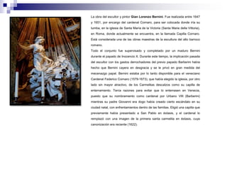 La obra del escultor y pintor Gian Lorenzo Bernini. Fue realizada entre 1647 
y 1651, por encargo del cardenal Cornaro, para ser colocada donde iría su 
tumba, en la iglesia de Santa María de la Victoria (Santa Maria della Vittoria), 
en Roma, donde actualmente se encuentra, en la llamada Capilla Cornaro. 
Está considerada una de las obras maestras de la escultura del alto barroco 
romano. 
Todo el conjunto fue supervisado y completado por un maduro Bernini 
durante el papado de Inocencio X. Durante este tiempo, la implicación pasada 
del escultor con los gastos derrochadores del previo papado Barberini había 
hecho que Bernini cayera en desgracia y se le privó en gran medida del 
mecenazgo papal. Bernini estaba por lo tanto disponible para el veneciano 
Cardenal Federico Cornaro (1579-1673), que había elegido la iglesia, por otro 
lado sin mayor atractivo, de los Carmelitas descalzos como su capilla de 
enterramiento. Tenía razones para evitar que lo enterrasen en Venecia, 
puesto que su nombramiento como cardenal por Urbano VIII (Barberini) 
mientras su padre Giovanni era dogo había creado cierto escándalo en su 
ciudad natal, con enfrentamientos dentro de las familias. Eligió una capilla que 
previamente había presentado a San Pablo en éxtasis, y el cardenal lo 
remplazó con una imagen de la primera santa carmelita en éxtasis, cuya 
canonización era reciente (1622). 
