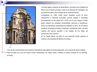 La Santa Iglesia Catedral de Santa María, conocida como Catedral de 
Murcia, es el templo principal y sede de la Diócesis de Cartagena. Se 
encuentra en pleno casco antiguo de la ciudad de Murcia. 
Consagrada en 1465, sufrió varios añadidos (como la torre-campanario) 
o reformas puntuales (nuevas capillas o fachadas) 
principalmente en los siglos XVI y XVIII, por lo que integra el estilo 
gótico original con añadidos renacentistas, barrocos y neoclásicos. 
Entre sus elementos arquitectónicos destacan la torre, de 93 metros 
de altura; la fachada principal o imafronte, considerada como una obra 
maestra del barroco español; y las capillas de los Vélez, de 
Junterones y del Trascoro. 
En la Capilla Mayor se halla la urna sepulcral donde reposan el 
corazón y las entrañas de Alfonso X el Sabio. 
•Una de las características mas notoria en fachada de esta iglesia es el abovadamiento en la cúpula de forma ovalada. 
•Otra de ellas es el uso de líneas curvas combinadas con líneas rectas, creando un fuerte contraste en su fachada 
principal. 
 