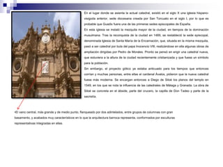 En el lugar donde se asienta la actual catedral, existió en el siglo X una iglesia hispano-visigoda 
anterior, sede diocesana creada por San Torcuato en el siglo I, por lo que es 
probable que Guadix fuera una de las primeras sedes episcopales de España. 
En esta iglesia se instaló la mezquita mayor de la ciudad, en tiempos de la dominación 
musulmana. Tras la reconquista de la ciudad en 1489, se restableció la sede episcopal, 
denominada Iglesia de Santa María de la Encarnación, que, situada en la misma mezquita, 
pasó a ser catedral por bula del papa Inocencio VIII, realizándose en ella algunas obras de 
ampliación dirigidas por Pedro de Morales. Pronto se pensó en erigir una catedral nueva, 
que estuviera a la altura de la ciudad recientemente cristianizada y que fuese un símbolo 
para la población. 
Sin embargo, el proyecto gótico ya estaba anticuado para los tiempos que entonces 
corrían y muchas personas, entre ellas el cardenal Ávalos, pidieron que la nueva catedral 
fuese más moderna. Se encargan entonces a Diego de Siloé los planos del templo en 
1549, en los que se nota la influencia de las catedrales de Málaga y Granada. La obra de 
Siloé se concreta en el ábside, parte del crucero, la capilla de Don Tadeo y parte de la 
sacristía. 
•El vano central, más grande y de medio punto, flanqueado por dos adintelados, entre grupos de columnas con gran 
basamento, y acabados muy característicos en lo que la arquitectura barroca representa, conformados por esculturas 
representativas integradas en ellas. 
 