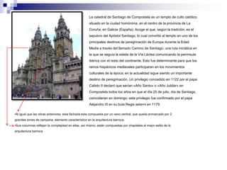 La catedral de Santiago de Compostela es un templo de culto católico 
situado en la ciudad homónima, en el centro de la provincia de La 
Coruña, en Galicia (España). Acoge el que, según la tradición, es el 
sepulcro del Apóstol Santiago, lo cual convirtió al templo en uno de los 
principales destinos de peregrinación de Europa durante la Edad 
Media a través del llamado Camino de Santiago, una ruta iniciática en 
la que se seguía la estela de la Vía Láctea comunicando la península 
ibérica con el resto del continente. Esto fue determinante para que los 
reinos hispánicos medievales participaran en los movimientos 
culturales de la época; en la actualidad sigue siendo un importante 
destino de peregrinación. Un privilegio concedido en 1122 por el papa 
Calixto II declaró que serían «Año Santo» o «Año Jubilar» en 
Compostela todos los años en que el día 25 de julio, día de Santiago, 
coincidieran en domingo; este privilegio fue confirmado por el papa 
Alejandro III en su bula Regis aeterni en 1179. 
•Al igual que las obras anteriores, esta fachada esta compuesta por un vano central, que queda enmarcado por 2 
grandes torres de campana, elemento característico en la arquitectura barroca. 
•Sus columnas reflejan la complejidad en ellas, así mismo, están compuestas por chapiteles al mejor estilo de la 
arquitectura barroca 
 