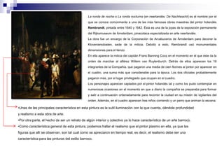 La ronda de noche o La ronda nocturna (en neerlandés: De Nachtwacht) es el nombre por el 
que se conoce comúnmente a una de las más famosas obras maestras del pintor holandés 
Rembrandt, pintada entre 1640 y 1642. Ésta es una de la joyas de la exposición permanente 
del Rijksmuseum de Ámsterdam, pinacoteca especializada en arte neerlandés. 
La obra fue un encargo de la Corporación de Arcabuceros de Ámsterdam para decorar la 
Kloveniersdoelen, sede de la milicia. Debido a esto, Rembrandt usó monumentales 
dimensiones para el lienzo. 
En ella aparece la milicia del capitán Frans Banning Cocq en el momento en el que éste da la 
orden de marchar al alférez Willem van Ruytenburch. Detrás de ellos aparecen los 18 
integrantes de la Compañía, que pagaron una media de cien florines al pintor por aparecer en 
el cuadro, una suma más que considerable para la época. Los dos oficiales probablemente 
pagaron más, por el lugar privilegiado que ocupan en el cuadro. 
Los personajes aparecen captados por el pintor holandés tal y como los pudo contemplar en 
numerosas ocasiones en el momento en que a diario la compañía se preparaba para formar 
y salir a continuación ordenadamente para recorrer la ciudad en su misión de vigilantes del 
orden. Además, en el cuadro aparecen tres niños corriendo y un perro que animan la escena. 
•Unas de las principales característica en esta pintura es la sutil iluminación con la que cuenta, dándole profundidad 
y realismo a esta obra de arte. 
•Por otra parte, el hecho de ser un retrato de algún interior y colectivo ya lo hace característico de un arte barroco. 
•Como característica general de esta pintura, podemos hallar el realismo que el pintor plasmo en ella, ya que las 
figuras que allí se observan, son tal cual como se apreciaron en tiempo real, es decir, el realismo debe ser una 
característica para las pinturas del estilo barroco. 
 