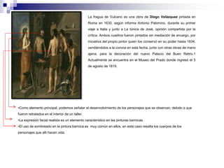 La fragua de Vulcano es una obra de Diego Velázquez pintada en 
Roma en 1630, según informa Antonio Palomino, durante su primer 
viaje a Italia y junto a La túnica de José, opinión compartida por la 
crítica. Ambos cuadros fueron pintados sin mediación de encargo, por 
iniciativa del propio pintor quien los conservó en su poder hasta 1634, 
vendiéndolos a la corona en esta fecha, junto con otras obras de mano 
ajena, para la decoración del nuevo Palacio del Buen Retiro.1 
Actualmente se encuentra en el Museo del Prado donde ingresó el 5 
de agosto de 1819. 
•Como elemento principal, podemos señalar el desenvolvimiento de los personajes que se observan, debido a que 
fueron retratados en el interior de un taller. 
•La expresión facial realista es un elemento característico en las pinturas barrocas. 
•El uso de sombreado en la pintura barroca es muy común en ellos, en esta caso resalta los cuerpos de los 
personajes que allí hacen vida. 
 