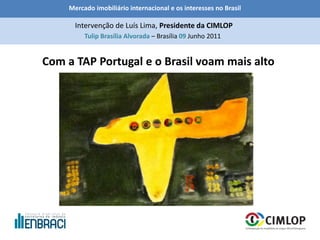 Mercado imobiliário internacional e os interesses no Brasil
Tulip Brasília Alvorada – Brasília 09 Junho 2011
Intervenção de Luís Lima, Presidente da CIMLOP
Com a TAP Portugal e o Brasil voam mais alto
 