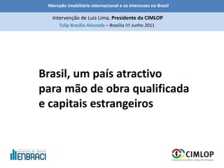 Mercado imobiliário internacional e os interesses no Brasil
Tulip Brasília Alvorada – Brasília 09 Junho 2011
Intervenção de Luís Lima, Presidente da CIMLOP
Brasil, um país atractivo
para mão de obra qualificada
e capitais estrangeiros
 