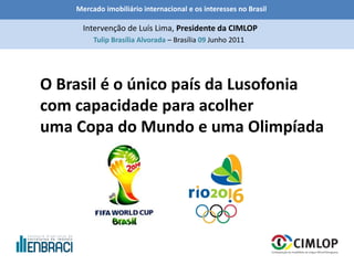 Mercado imobiliário internacional e os interesses no Brasil
Tulip Brasília Alvorada – Brasília 09 Junho 2011
Intervenção de Luís Lima, Presidente da CIMLOP
O Brasil é o único país da Lusofonia
com capacidade para acolher
uma Copa do Mundo e uma Olimpíada
 