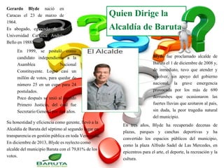 Quien Dirige la
Alcaldía de Baruta
Gerardo Blyde nació en
Caracas el 23 de marzo de
1964.
Es abogado, egresado de la
Universidad Católica Andrés
Bello en 1988.
En 1999, se postuló como
candidato independiente a la
Asamblea Nacional
Constituyente. Logró casi un
millón de votos, para quedar de
número 25 en un cupo para 24
postulados.
Poco después se unió al partido
Primero Justicia, del cual fue
Secretario General por dos años.
Blyde fue proclamado alcalde de
Baruta el 1 de diciembre de 2008 y,
de inmediato, tuvo que atender y
resolver, sin apoyo del gobierno
nacional, la grave emergencia
provocada por los más de 690
derrumbes que ocasionaron las
fuertes lluvias que azotaron al país,
sin duda, la peor tragedia natural
del municipio.
En tres años, Blyde ha recuperado decenas de
plazas, parques y canchas deportivas y ha
convertido los espacios públicos del municipio,
como la plaza Alfredo Sadel de Las Mercedes, en
epicentros para el arte, el deporte, la recreación y la
cultura.
Su honestidad y eficiencia como gerente, llevó a la
Alcaldía de Baruta del séptimo al segundo lugar en
transparencia en gestión pública en toda Venezuela.
En diciembre de 2013, Blyde es reelecto como
alcalde del municipio Baruta con el 79,81% de los
votos.
 