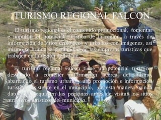 TURISMO REGIONAL FALCON
    El turismo regional es el contenido promocional,  fomentar 
e  impulsar  el  potencial  turístico  de  la  región,  a  través  de 
información  de  sitios  ecológicos  y  urbanos  con  imágenes,  así 
mismo se brinda la posibilidad de las empresas turísticas que 
trabajen en la región de Falcón.

    El  turismo  regional  Falcón  tiene  un  potencial  turístico, 
destinado  a  contener  información  acerca  del  mismo, 
abarcando  el  turismo  urbano  y  una  promoción  e  información 
turística    existente  en  el  municipio,    de  esta  manera  brinda 
datos  que  requieren  las  personas  antes  de  visitar  los  sitios 
atractivos turísticos del municipio.
 