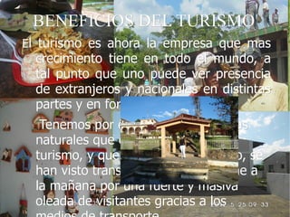 BENEFICIOS DEL TURISMO
El turismo es ahora la empresa que mas
  crecimiento tiene en todo el mundo, a
  tal punto que uno puede ver presencia
  de extranjeros y nacionales en distintas
  partes y en formas masivas.
   Tenemos por ejemplo muchas áreas
  naturales que eran inhóspitas al
  turismo, y que dado este fenómeno, se
  han visto transformados de la noche a
  la mañana por una fuerte y masiva
  oleada de visitantes gracias a los
 