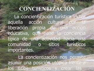 CONCIENTIZACIÓN
    La concientización turística indica
aquella acción cultural por la
liberación propia de una acción
educativa, que tiene la conciencia
típica de una actividad hacia una
comunidad      o    sitios    turísticos
importantes.
    La concientización nos permite
asumir una posición utópica frente a
los sitios turísticos y crear las
 