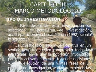 CAPITULO III
    MARCO METODOLOGICO
TIPO DE INVESTIGACIÓN:
         Para desarrollar esta investigación se
 selecciono el paradigma de investigación,
 acción-participativa el cual Murcia (1992) señaló
 lo siguiente:
      La investigación acción-participativa en un
 sentido genérico pueden comprender todas las
 estrategias en la que la población involucrada
 participa activamente en la toma de decisiones
 y en la ejecución de una y mas fases de un
 proceso de investigación, variadas experiencias
 