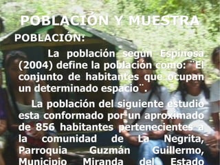 POBLACIÓN Y MUESTRA
POBLACIÓN:
     La población según Espinosa
(2004) define la población como: ¨El
conjunto de habitantes que ocupan
un determinado espacio¨.
  La población del siguiente estudio
esta conformado por un aproximado
de 856 habitantes pertenecientes a
la comunidad de La Negrita,
Parroquia    Guzmán       Guillermo,
 