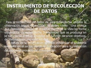 INSTRUMENTO DE RECOLECCIÓN
          DE DATOS

 Para la recolección de datos de este proyecto se empleo la
observación según Arias (2006), la define como: ¨Una técnica
que consiste en visualizar o captar mediante la vista en forma
sistemática, cualquier hecho o fenómeno que se produzca en
la naturaleza o en la sociedad en función de unos objetivos,
de investigación pre-establecidos¨.
   A través de la observación se pudo evidenciar el problema
existente en el sector, dando la motivación para la realización
del siguiente proyecto de investigación.
 