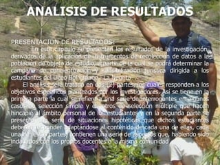 ANALISIS DE RESULTADOS

PRESENTACIÓN DE RESULTADOS:
        En este capitulo se presentan los resultados de la investigación,
derivados de la aplicación de instrumentos de recolección de datos a la
población de objeto de estudio, a partir de la cual se podrá determinar la
campaña de concientización y sensibilización turística dirigida a los
estudiantes del Liceo Bolivariano ¨La Negrita¨.
     El análisis será tratado en dos (2) partes, los cuales responden a los
objetivos específicos planteados por los investigadores. Así se tiene en la
primera parte la cual se refiere a una serie de interrogantes en algunos
casos de selección simple y en otros de selección múltiple que hacen
hincapié al ámbito personal de los estudiantes y en la segunda parte se
presenta una serie de situaciones hipotéticas que dichos estudiantes
deberán responder adaptándose al contenido de cada una de ellas, cada
una de estas partes, contienen una serie de aspectos que, habiendo sido
indagados con los propios docentes o la misma comunidad
 