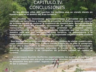 CAPITULO IV
                      CONCLUSIONES

      En los últimos años son muchos los cambios que se vienen dando en
    nuestro país en el ámbito del área turística.

•      Son muchas las inversiones gubernamentales y privadas que se han
    realizado en beneficios y mejoras de proyectar el turismo como un recurso
    de primera en pro de mejorar la economía de nuestro país. Recuperación de
    hoteles por parte de Venetour, inversiones en posadas de alojamiento,
    restaurantes, entre otros, han sido prioridad en muchos casos.
    Lamentablemente son muchos los aspectos negativos que han incidido en
    nuestro país que han afectado el área turística. La delincuencia y la
    inseguridad desbordada en Venezuela ha impactado negativamente nuestro
    turismo.

•    Son muchos los turistas extranjeros que se cohíben de visitar nuestro país,
    como consecuencia de esto, nuestro estado Falcón no ha sido la excepción.
    es por ello la importancia de concientización turística en cuanto al cuidado y
    disfrute de nuestros recursos naturales a través de la educación de
    nuestros estudiantes y de campañas de primera calidad en cuanto al
    turismo.

•      La parroquia Guzmán Guillermo especialmente los pueblos de La Negrita
    y Siburua cuentan con una gran variedad de recursos naturales que además
    de proyectar hay que cuidar, lugares como la cruz en La Negrita, son dignos
    de dar a conocer.
 