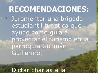 RECOMENDACIONES:

    Juramentar una brigada
    estudiantil turística que
    ayude como guía a
    proyectar el turismo en la
    parroquia Guzmán
    Guillermo.


    Dictar charlas a la
 