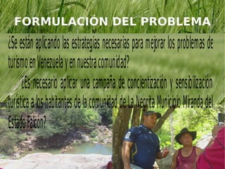 FORMULACIÓN DEL PROBLEMA

¿Se están aplic ando las estrategias necesarias para mejorar los proble mas de
turis mo en Venezuela y en nuestra comunid ad?
       ¿Es necesario aplic ar una campaña de concientiz ación y sensib iliz ación
turís tica a los habit antes de la comunid ad de La Negrit a Munic ip io Miranda del
Estado Falc ón?
 