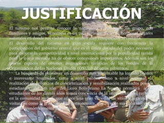 JUSTIFICACIÓN
El  turismo  nos  permite  conocer  la  naturaleza  y  compartir  en  grupo,  con 
familiares y amigos, Venezuela es un país turístico, lleno de hermosos lugares 
naturales en donde sus visitantes se sienten muy complacidos al visitarla.
El  desarrollo  del  turismo  en  gran  escala  requiere  con  frecuencia  la 
participación del gobierno central que es el único dotado del poder necesario 
para mejorar la competitividad a nivel internacional por la popularidad turista 
para lo que a menudo ha de ofrecer concesiones importantes. Además son los 
únicos  capaces  de  obtener  asignaciones  turísticas  de  los  Fondos  de  la 
Organización de las Naciones Unidas (ONU) o de otros gobiernos.
     La búsqueda de promover un desarrollo mas sustentable ha logrado buenos 
     La búsqueda de promover un desarrollo mas sustentable ha logrado buenos 
e  interesante  resultados,  tanto  a  nivel  publico  como  a  nivel  regional,  la 
realización de proyectos de concientización y sensibilización realizados por los 
estudiantes    del  5to  año    del  Liceo  Bolivariano  La  Negrita  permitirá    a  los 
estudiantes de los demás años tomar conciencia de la importancia del turismo 
en la comunidad misma, que ofrece una gran variedad de sitios y lugares que 
visitar, así como la gran variedad gastronómica, que ofrecen sus habitantes que 
ayudan económicamente al pueblo.
ayudan económicamente al pueblo.
 