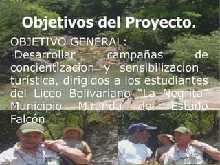 Objetivos del Proyecto.
OBJETIVO GENERAL:

  Desarrollar      campañas         de
concientizacion y sensibilizacion
turística, dirigidos a los estudiantes
del Liceo Bolivariano “La Negrita”
Municipio Miranda del Estado
Falcón

 