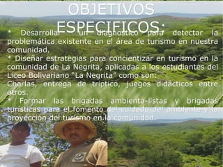 OBJETIVOS
*            ESPECIFICOS:
   Desarrollar  un diagnostico para         detectar la
problemática existente en el área de turismo en nuestra
comunidad.
* Diseñar estrategias para concientizar en turismo en la
comunidad de La Negrita, aplicadas a los estudiantes del
Liceo Bolivariano “La Negrita” como son:
Charlas, entrega de triptico, juegos didácticos entre
otros.
* Formar las brigadas ambienta-listas y brigadas
turísticas para el fomento del cuidado del ambiente y la
proyección del turismo en la comunidad.
 