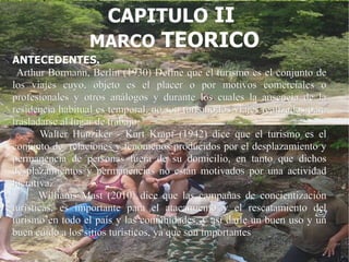 CAPITULO II
                  MARCO TEORICO
ANTECEDENTES.
 Arthur Bormann, Berlín (1930) Define que el turismo es el conjunto de
los viajes cuyo, objeto es el placer o por motivos comerciales o
profesionales y otros análogos y durante los cuales la ausencia de la
residencia habitual es temporal, no son turismo los viajes realizados para
trasladarse al lugar de trabajo.
        Walter Hunziker - Kurt Krapf (1942) dice que el turismo es el
conjunto de relaciones y fenómenos producidos por el desplazamiento y
permanencia de personas fuera de su domicilio, en tanto que dichos
desplazamientos y permanencias no están motivados por una actividad
lucrativa.
       Williams Mast (2010) dice que las campañas de concientización
turísticas, es importante para el atacamiento y el rescatamiento del
turismo en todo el país y las comunidades, y así darle un buen uso y un
buen cuido a los sitios turísticos, ya que son importantes
 