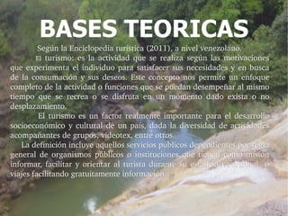 BASES TEORICAS
              Según la Enciclopedia turística (2011), a nivel venezolano.
              El  turismo:  es  la  actividad  que  se  realiza  según  las  motivaciones 
que  experimenta  el  individuo  para  satisfacer  sus  necesidades  y  en  busca 
de  la  consumación  y  sus  deseos.  Este  concepto  nos  permite  un  enfoque 
completo de la actividad o funciones que se puedan desempeñar al mismo 
tiempo  que  se  recrea  o  se  disfruta  en  un  momento  dado  exista  o  no 
desplazamiento. 
               El  turismo  es  un  factor  realmente  importante  para  el  desarrollo 
socioeconómico  y  cultural  de  un  país,  dada  la  diversidad  de  actividades 
acompañantes de grupos, videotex, entre otros.
     La definición incluye aquellos servicios públicos dependientes por regla 
     La definición incluye aquellos servicios públicos dependientes por regla 
general  de  organismos  públicos  o  instituciones  que  tienen  como  misión 
informar,  facilitar  y  orientar  al  turista  durante  su  estancia  vacacional    o 
viajes facilitando gratuitamente información.
 