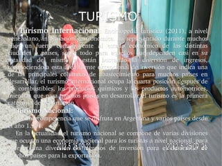 TURISMO
        Turísmo  Internacional:  Enciclopedia  turística  (2011),  a  nivel 
venezolano,  información  gastronómica.  ha  representado  durante  muchos 
años  un  fuerte  contribuyente  al  estado  económico  de  las  distintas 
ciudades  o  países,  sobre  todo  para  aquellos  que  dependen  casi  en  su 
totalidad  del  mismo  o  están  buscando  la  diversión  de  ingresos, 
reconociendo a esta área fuente excepcional de inversión que indica una 
de  las  principales  columnas  de  abastecimiento  para  muchos  países  en 
desarrollar,  el  turismo  internacional  ocupa  la  cuarta  posición  después  de 
los  combustibles,  los  productos  químicos  y  los  productos  automotrices, 
mientras que para  muchos países en desarrollar el turismo es la primera 
categoría de exportación.
     Turismo Nacional: 
     Es una competencia que se disfruta en Argentina y varios países desde 
     Es una competencia que se disfruta en Argentina y varios países desde 
el año 1.961.
      En  la  actualidad  el  turismo  nacional  se  compone  de  varias  divisiones 
que ocupan una economía nacional para los turistas a nivel nacional, para 
obtener  una  diversión  de  ingresos  de  inversión  para  el  desarrollo  de 
muchos países para la exportación.
 