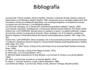Bibliografía
Luis Cernuda, Poesía completa. Obras completas, Volumen I. Ediciones Siruela. Edición a cargo de
Derek Harris y Luis Maristany. Madrid, España. 1993. Introducción con un completo análisis de la obra
cernudiana. Incluye una bibliografía descriptiva, una cronología biográfica, el completísimo ensayo
«La poesía de Luis Cernuda» y una bibliografía selecta.
Luis Cernuda, Antología, ed. y introducción José María Capote Benot (Madrid, Cátedra, 1984).
Luis Cernuda, Intermedio, (antología) ed. y introducción Gabriel Insausti (Valencia, Pre-Textos, 2004).
Octavio Paz, LUIS CERNUDA: Apuntes sobre La realidad y el deseo / La palabra edificante / Juegos
de memoria y olvido / La pregunta de Cernuda. Obras completas. Vol. III: Fundación y disidencia.
Dominio Hispánico, Primerísima Edición [Círculo de Lectores] Barcelona, España, 1991. Págs. 233–
276.
Octavio Paz, LUIS CERNUDA. Obras completas. Vol. II: Excursiones/Incursiones: Dominio Extranjero
/ Fundación y disidencia: Dominio Hispánico. Tercera Edición [Galaxia Gutenberg] Barcelona, España,
2000. Págs. 972–1031.
J . A. Coleman, Other Voices. A Study of the Late Poetry of Luis Cernuda (North Carolina University
Press, 1969).
D. Harris, Luis Cernuda: a Study of the Poetry (Londres, 1973).
D. Harris (ed.), Luis Cernuda (Madrid, 1977).
R. Martínez Nadal, Españoles en la Gran Bretaña: Luis Cernuda. El hombre y sus temas (Madrid,
1983).
Ph. Silver, Luis Cernuda: el poeta en su leyenda (Madrid, 1972).
M. Ulacia, L. Cernuda: escritura, cuerpo y deseo (Barcelona, 1986).
Luis Antonio de Villena, "Luis Cernuda. Poeta, mundo, demonio" (Omega, Barcelona,2002)
 