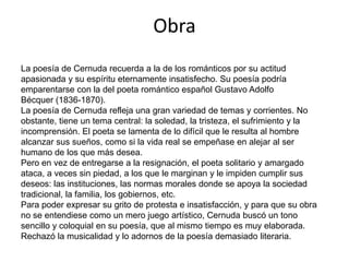 Obra
La poesía de Cernuda recuerda a la de los románticos por su actitud
apasionada y su espíritu eternamente insatisfecho. Su poesía podría
emparentarse con la del poeta romántico español Gustavo Adolfo
Bécquer (1836-1870).
La poesía de Cernuda refleja una gran variedad de temas y corrientes. No
obstante, tiene un tema central: la soledad, la tristeza, el sufrimiento y la
incomprensión. El poeta se lamenta de lo difícil que le resulta al hombre
alcanzar sus sueños, como si la vida real se empeñase en alejar al ser
humano de los que más desea.
Pero en vez de entregarse a la resignación, el poeta solitario y amargado
ataca, a veces sin piedad, a los que le marginan y le impiden cumplir sus
deseos: las instituciones, las normas morales donde se apoya la sociedad
tradicional, la familia, los gobiernos, etc.
Para poder expresar su grito de protesta e insatisfacción, y para que su obra
no se entendiese como un mero juego artístico, Cernuda buscó un tono
sencillo y coloquial en su poesía, que al mismo tiempo es muy elaborada.
Rechazó la musicalidad y lo adornos de la poesía demasiado literaria.
 
