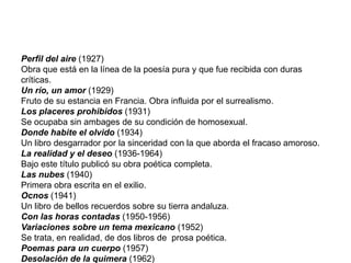 Perfil del aire (1927)
Obra que está en la línea de la poesía pura y que fue recibida con duras
críticas.
Un río, un amor (1929)
Fruto de su estancia en Francia. Obra influida por el surrealismo.
Los placeres prohibidos (1931)
Se ocupaba sin ambages de su condición de homosexual.
Donde habite el olvido (1934)
Un libro desgarrador por la sinceridad con la que aborda el fracaso amoroso.
La realidad y el deseo (1936-1964)
Bajo este título publicó su obra poética completa.
Las nubes (1940)
Primera obra escrita en el exilio.
Ocnos (1941)
Un libro de bellos recuerdos sobre su tierra andaluza.
Con las horas contadas (1950-1956)
Variaciones sobre un tema mexicano (1952)
Se trata, en realidad, de dos libros de prosa poética.
Poemas para un cuerpo (1957)
Desolación de la quimera (1962)
 