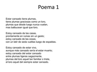 Poema 1
Estar cansado tiene plumas,
tiene plumas graciosas como un loro,
plumas que desde luego nunca vuelan,
mas balbucean igual que loro.

Estoy cansado de las casas,
prontamente en ruinas sin un gesto;
estoy cansado de las cosas,
con un latir de seda vueltas luego de espaldas.

Estoy cansado de estar vivo,
aunque más cansado sería el estar muerto;
estoy cansado del estar cansado
entre plumas ligeras sagazmente,
plumas del loro aquel tan familiar o triste,
el loro aquel del siempre estar cansado.
 