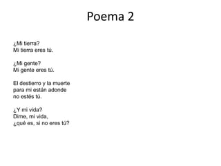 Poema 2
¿Mi tierra?
Mi tierra eres tú.

¿Mi gente?
Mi gente eres tú.

El destierro y la muerte
para mi están adonde
no estés tú.

¿Y mi vida?
Dime, mi vida,
¿qué es, si no eres tú?
 
