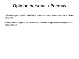 Opinion personal / Poemas
1- Tiene un gran sentido metafórico, refleja en momento de crisis que sufrió en
su época

2- Este poema, a pesar de su brevedad, tiene una impresionante expresividad
y sensibilidad.
 