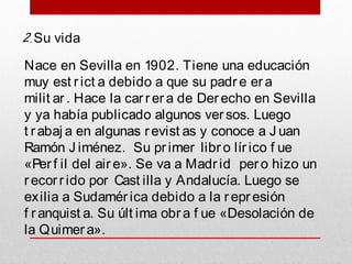 2.Su vida
Nace en Sevilla en 1902. Tiene una educación
muy est rict a debido a que su padr e er a
milit ar. Hace la car rer a de Derecho en Sevilla
y ya había publicado algunos versos. Luego
t rabaj a en algunas revist as y conoce a J uan
Ramón J iménez. Su pr imer libr o lír ico f ue
«Perf il del air e». Se va a Madrid per o hizo un
recorr ido por Cast illa y Andalucía. Luego se
exilia a Sudamér ica debido a la r epresión
f ranquist a. Su últ ima obr a f ue «Desolación de
la Quimer a».
 