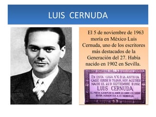 LUIS CERNUDA
El 5 de noviembre de 1963
moría en México Luis
Cernuda, uno de los escritores
más destacados de la
Generación del 27. Había
nacido en 1902 en Sevilla.

 