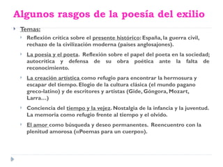 Algunos rasgos de la poesía del exilio
 Temas:
 Reflexión crítica sobre el presente histórico: España, la guerra civil,
rechazo de la civilización moderna (países anglosajones).
 La poesía y el poeta. Reflexión sobre el papel del poeta en la sociedad;
autocrítica y defensa de su obra poética ante la falta de
reconocimiento.
 La creación artística como refugio para encontrar la hermosura y
escapar del tiempo. Elogio de la cultura clásica (el mundo pagano
greco-latino) y de escritores y artistas (Gide, Góngora, Mozart,
Larra…)
 Conciencia del tiempo y la vejez. Nostalgia de la infancia y la juventud.
La memoria como refugio frente al tiempo y el olvido.
 El amor como búsqueda y deseo permanentes. Reencuentro con la
plenitud amorosa («Poemas para un cuerpo»).
 