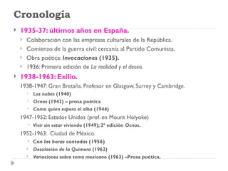 Cronología
 1935-37: últimos años en España.
 Colaboración con las empresas culturales de la República.
 Comienzo de la guerra civil: cercanía al Partido Comunista.
 Obra poética: Invocaciones (1935).
 1936: Primera edición de La realidad y el deseo.
 1938-1963: Exilio.
1938-1947: Gran Bretaña. Profesor en Glasgow, Surrey y Cambridge.
 Las nubes (1940)
 Ocnos (1942) – prosa poética
 Como quien espera el alba (1944)
1947-1952: Estados Unidos (prof. en Mount Holyoke)
 Vivir sin estar viviendo (1949); 2ª edición Ocnos.
1952-1963: Ciudad de México.
 Con las horas contadas (1956)
 Desolación de la Quimera (1962)
 Variaciones sobre tema mexicano (1963) –Prosa poética.
 