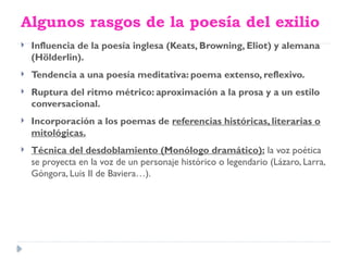 Algunos rasgos de la poesía del exilio
 Influencia de la poesía inglesa (Keats, Browning, Eliot) y alemana
(Hölderlin).
 Tendencia a una poesía meditativa: poema extenso, reflexivo.
 Ruptura del ritmo métrico: aproximación a la prosa y a un estilo
conversacional.
 Incorporación a los poemas de referencias históricas, literarias o
mitológicas.
 Técnica del desdoblamiento (Monólogo dramático): la voz poética
se proyecta en la voz de un personaje histórico o legendario (Lázaro, Larra,
Góngora, Luis II de Baviera…).
 