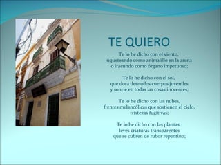 TE QUIERO Te lo he dicho con el viento,  jugueteando como animalillo en la arena  o iracundo como órgano impetuoso; Te lo he dicho con el sol,  que dora desnudos cuerpos juveniles y sonríe en todas las cosas inocentes; Te lo he dicho con las nubes, frentes melancólicas que sostienen el cielo, tristezas fugitivas; Te lo he dicho con las plantas,  leves criaturas transparentes que se cubren de rubor repentino; 