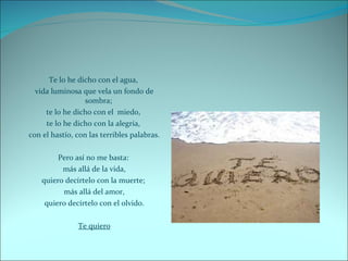 Te lo he dicho con el agua,  vida luminosa que vela un fondo de sombra;  te lo he dicho con el  miedo,  te lo he dicho con la alegría,  con el hastío, con las terribles palabras. Pero así no me basta:  más allá de la vida, quiero decírtelo con la muerte;  más allá del amor, quiero decírtelo con el olvido. Te quiero 