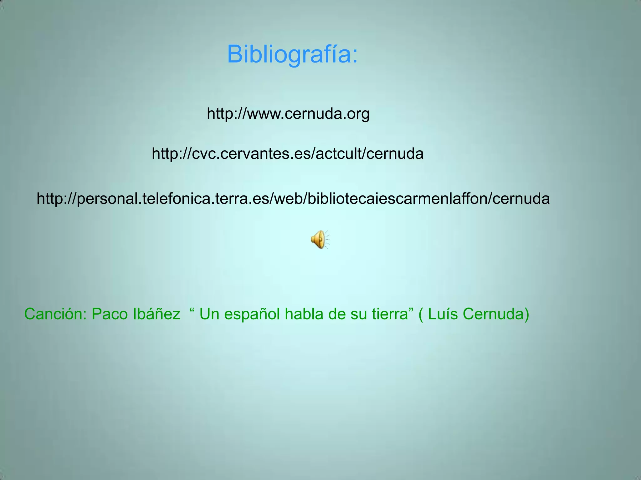 Bibliografía:

                         http://www.cernuda.org

                 http://cvc.cervantes.es/actcult/cernuda

 http://personal.telefonica.terra.es/web/bibliotecaiescarmenlaffon/cernuda




Canción: Paco Ibáñez “ Un español habla de su tierra” ( Luís Cernuda)
 