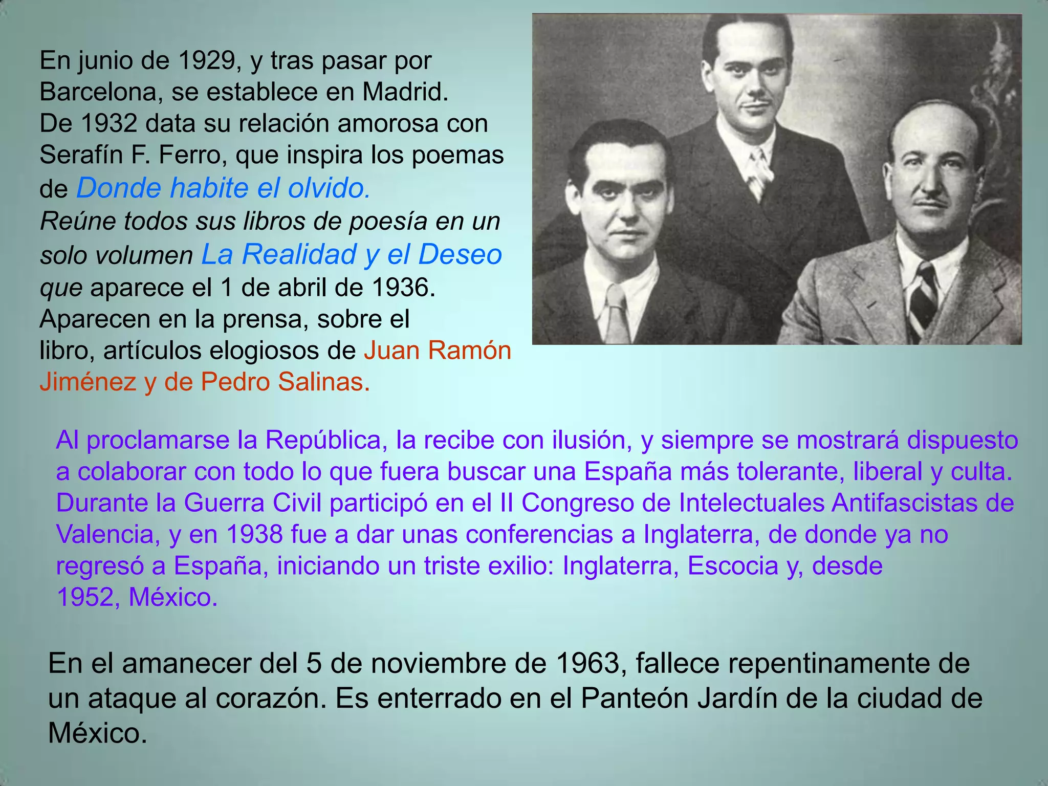 En junio de 1929, y tras pasar por
Barcelona, se establece en Madrid.
De 1932 data su relación amorosa con
Serafín F. Ferro, que inspira los poemas
de Donde habite el olvido.
Reúne todos sus libros de poesía en un
solo volumen La Realidad y el Deseo
que aparece el 1 de abril de 1936.
Aparecen en la prensa, sobre el
libro, artículos elogiosos de Juan Ramón
Jiménez y de Pedro Salinas.

 Al proclamarse la República, la recibe con ilusión, y siempre se mostrará dispuesto
 a colaborar con todo lo que fuera buscar una España más tolerante, liberal y culta.
 Durante la Guerra Civil participó en el II Congreso de Intelectuales Antifascistas de
 Valencia, y en 1938 fue a dar unas conferencias a Inglaterra, de donde ya no
 regresó a España, iniciando un triste exilio: Inglaterra, Escocia y, desde
 1952, México.

En el amanecer del 5 de noviembre de 1963, fallece repentinamente de
un ataque al corazón. Es enterrado en el Panteón Jardín de la ciudad de
México.
 