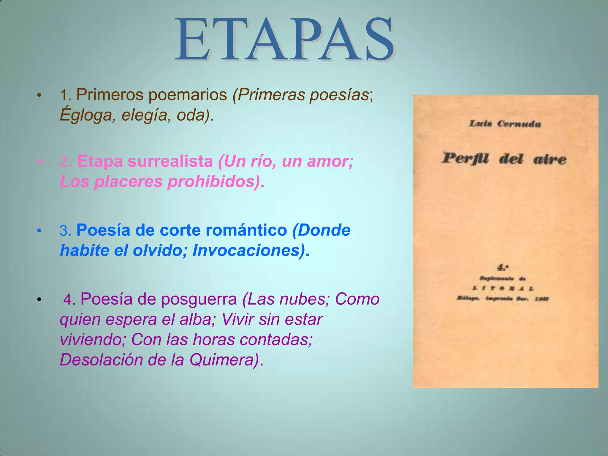•   1. Primeros poemarios (Primeras poesías;
    Égloga, elegía, oda).

•   2. Etapa surrealista (Un río, un amor;
    Los placeres prohibidos).

•   3. Poesía de corte romántico (Donde
    habite el olvido; Invocaciones).

•   4. Poesía de posguerra (Las nubes; Como
    quien espera el alba; Vivir sin estar
    viviendo; Con las horas contadas;
    Desolación de la Quimera).
 