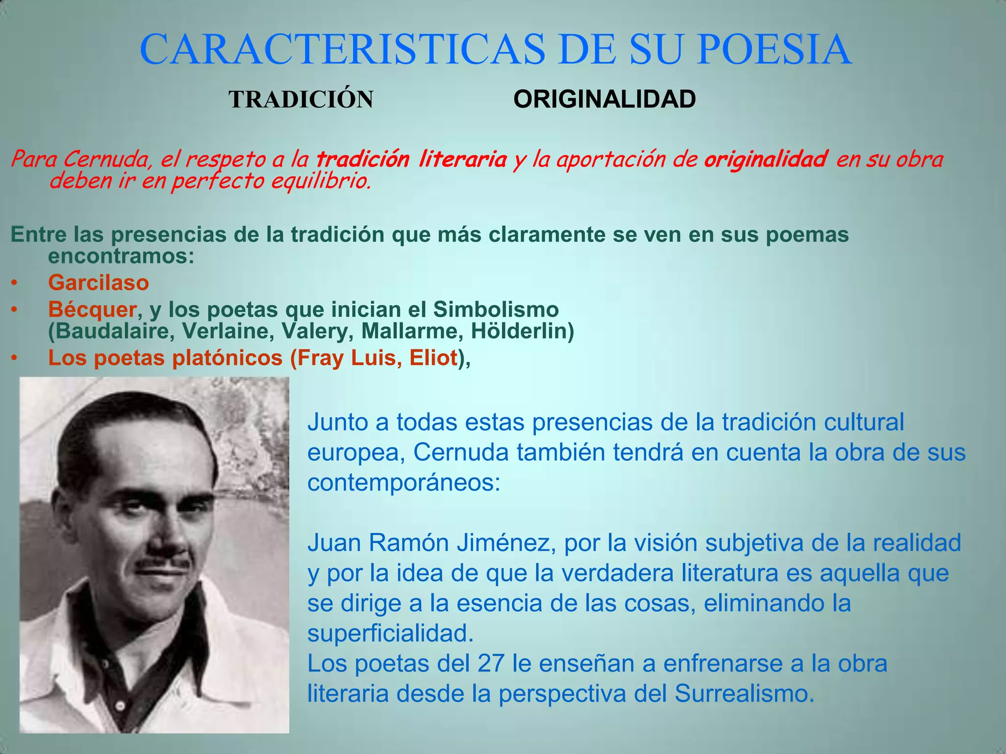CARACTERISTICAS DE SU POESIA
                     TRADICIÓN                   ORIGINALIDAD

Para Cernuda, el respeto a la tradición literaria y la aportación de originalidad en su obra
   deben ir en perfecto equilibrio.

Entre las presencias de la tradición que más claramente se ven en sus poemas
   encontramos:
• Garcilaso
• Bécquer, y los poetas que inician el Simbolismo
   (Baudalaire, Verlaine, Valery, Mallarme, Hölderlin)
• Los poetas platónicos (Fray Luis, Eliot),

                             Junto a todas estas presencias de la tradición cultural
                             europea, Cernuda también tendrá en cuenta la obra de sus
                             contemporáneos:

                             Juan Ramón Jiménez, por la visión subjetiva de la realidad
                             y por la idea de que la verdadera literatura es aquella que
                             se dirige a la esencia de las cosas, eliminando la
                             superficialidad.
                             Los poetas del 27 le enseñan a enfrenarse a la obra
                             literaria desde la perspectiva del Surrealismo.
 
