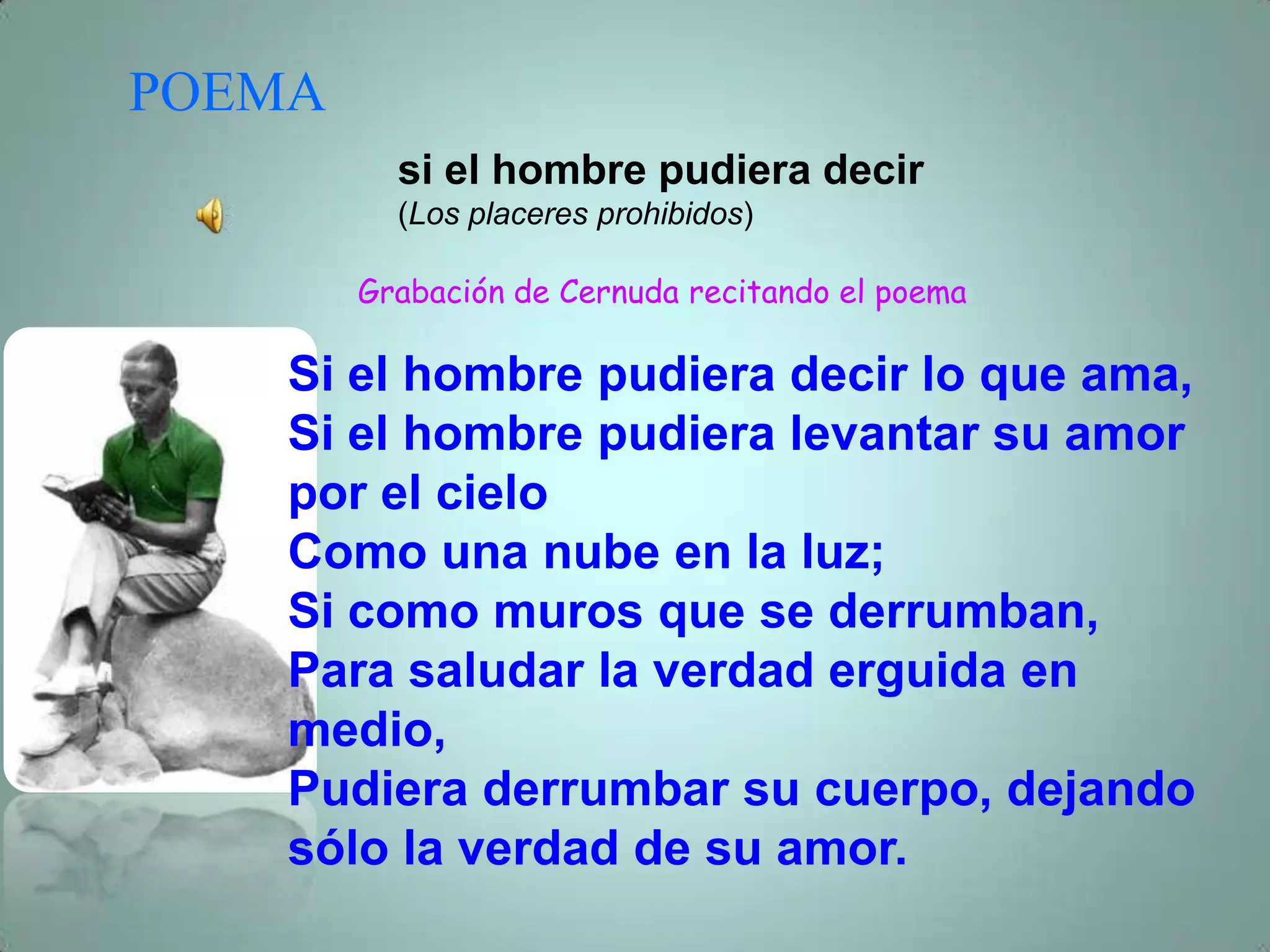 POEMA
          si el hombre pudiera decir
          (Los placeres prohibidos)

        Grabación de Cernuda recitando el poema

    Si el hombre pudiera decir lo que ama,
    Si el hombre pudiera levantar su amor
    por el cielo
    Como una nube en la luz;
    Si como muros que se derrumban,
    Para saludar la verdad erguida en
    medio,
    Pudiera derrumbar su cuerpo, dejando
    sólo la verdad de su amor.
 