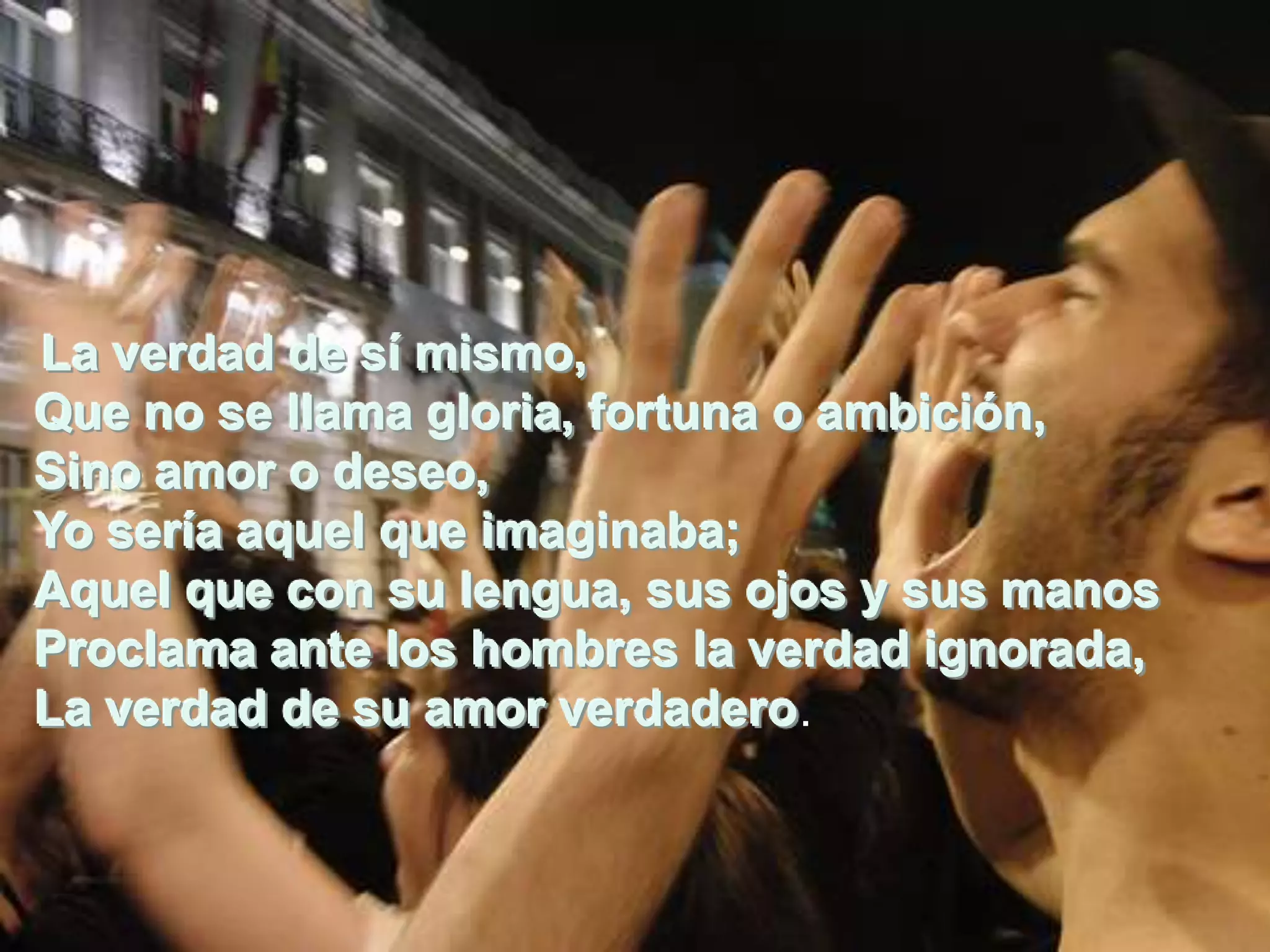 La verdad de sí mismo,
Que no se llama gloria, fortuna o ambición,
Sino amor de sí mismo,
La verdad o deseo,
Yo seríase llama gloria, fortuna o ambición,
Que no aquel que imaginaba;
Aquel que con su lengua, sus ojos y sus manos
Sino amor o deseo,
Proclama ante quehombres la verdad ignorada,
Yo sería aquel los imaginaba;
La verdad de su amor verdadero. y sus manos
Aquel que con su lengua, sus ojos
Proclama ante los hombres la verdad ignorada,
La verdad de su amor verdadero.
 