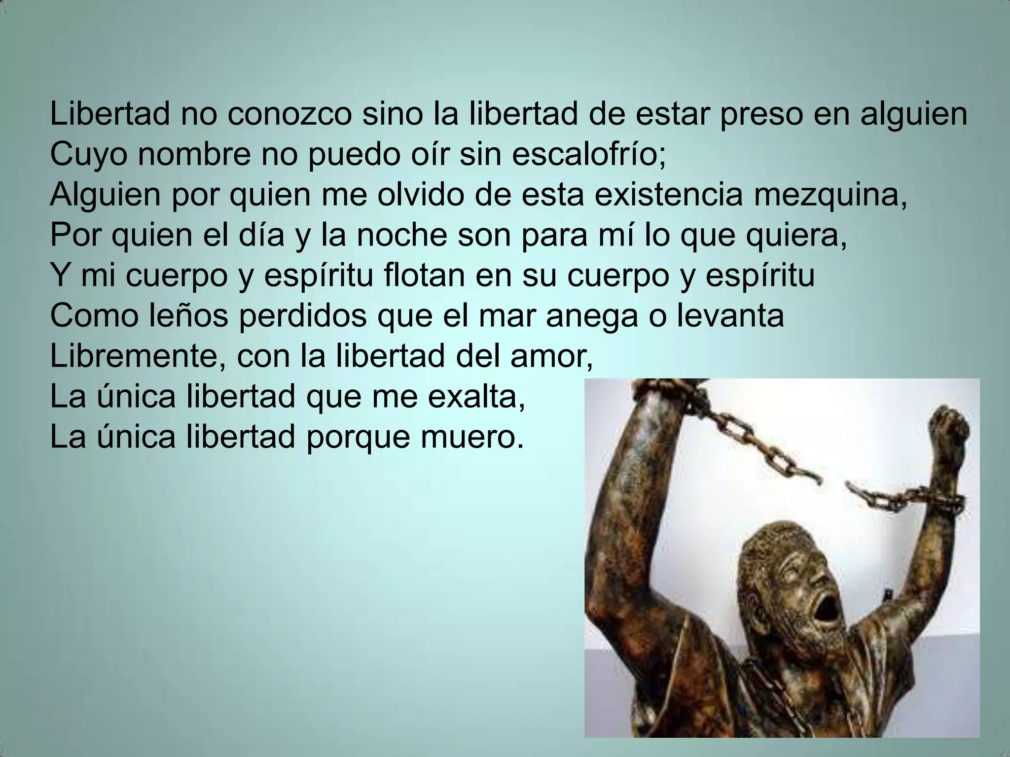 Libertad no conozco sino la libertad de estar preso en alguien
Cuyo nombre no puedo oír sin escalofrío;
Alguien por quien me olvido de esta existencia mezquina,
Por quien el día y la noche son para mí lo que quiera,
Y mi cuerpo y espíritu flotan en su cuerpo y espíritu
Como leños perdidos que el mar anega o levanta
Libremente, con la libertad del amor,
La única libertad que me exalta,
La única libertad porque muero.
 