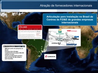 Atração de fornecedores internacionais


                                     Articulação para instalação no Brasil de
                                     Centros de P,D&E de grandes empresas
                                                  internacionais




IBM terá centro de pesquisa no
Brasil
Empresa deve divulgar
investimentos de quase US$ 250
milhões no país.
Centro era disputado também
pelo emirado de Abu Dhabi e
pela Austrália.
 